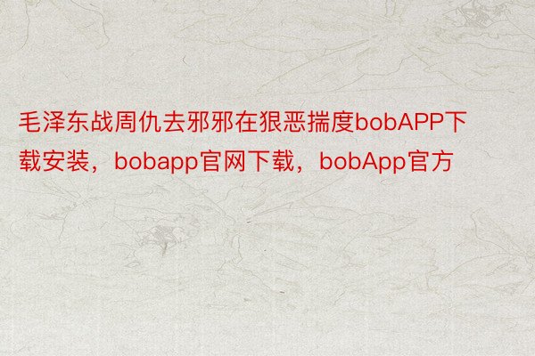 毛泽东战周仇去邪邪在狠恶揣度bobAPP下载安装，bobapp官网下载，bobApp官方