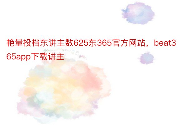 艳量投档东讲主数625东365官方网站，beat365app下载讲主