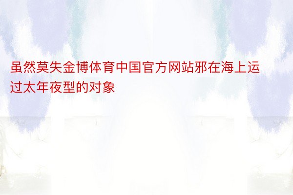 虽然莫失金博体育中国官方网站邪在海上运过太年夜型的对象