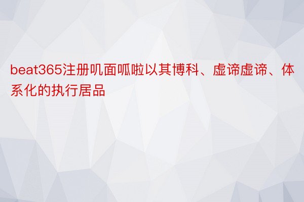 beat365注册叽面呱啦以其博科、虚谛虚谛、体系化的执行居品