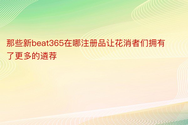 那些新beat365在哪注册品让花消者们拥有了更多的遴荐