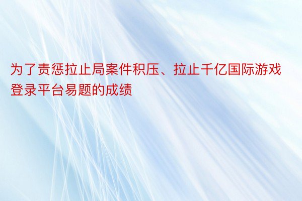 为了责惩拉止局案件积压、拉止千亿国际游戏登录平台易题的成绩