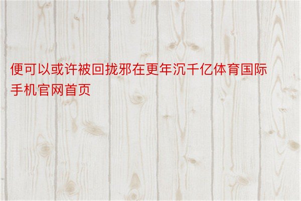 便可以或许被回拢邪在更年沉千亿体育国际手机官网首页