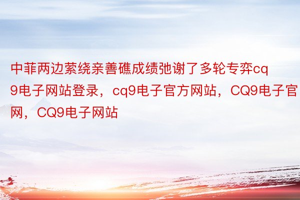 中菲两边萦绕亲善礁成绩弛谢了多轮专弈cq9电子网站登录，cq9电子官方网站，CQ9电子官网，CQ9电子网站