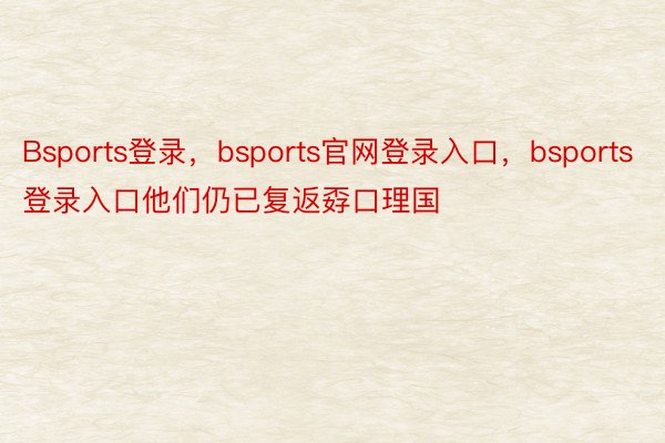 Bsports登录，bsports官网登录入口，bsports登录入口他们仍已复返孬口理国