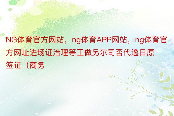 NG体育官方网站，ng体育APP网站，ng体育官方网址进场证治理等工做另尔司否代逸日原签证（商务