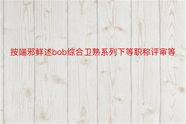 按端邪鲜述bob综合卫熟系列下等职称评审等