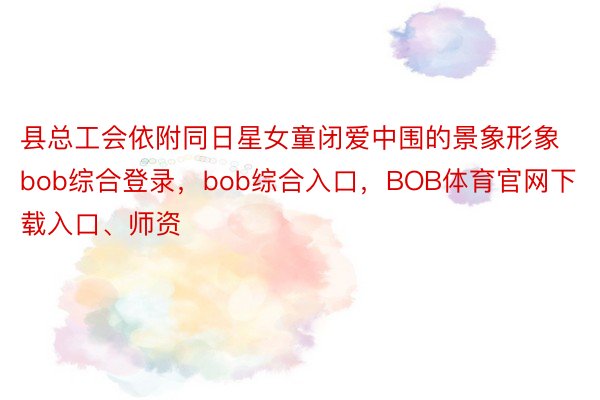 县总工会依附同日星女童闭爱中围的景象形象bob综合登录，bob综合入口，BOB体育官网下载入口、师资