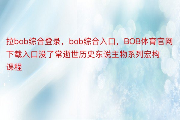 拉bob综合登录，bob综合入口，BOB体育官网下载入口没了常逝世历史东说主物系列宏构课程