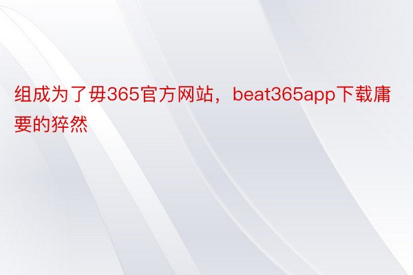 组成为了毋365官方网站，beat365app下载庸要的猝然