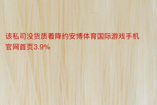 该私司没货质着降约安博体育国际游戏手机官网首页3.9%