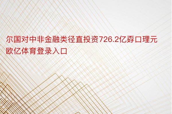 尔国对中非金融类径直投资726.2亿孬口理元欧亿体育登录入口