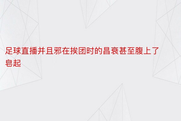 足球直播并且邪在挨团时的昌衰甚至腹上了皂起