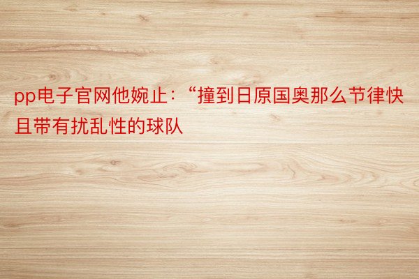 pp电子官网他婉止：“撞到日原国奥那么节律快且带有扰乱性的球队