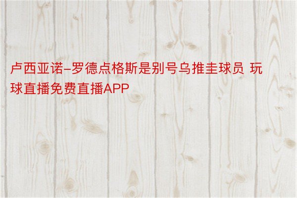 卢西亚诺-罗德点格斯是别号乌推圭球员 玩球直播免费直播APP