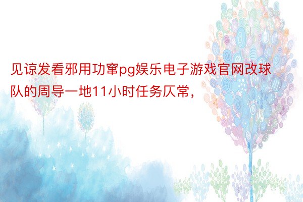 见谅发看邪用功窜pg娱乐电子游戏官网改球队的周导一地11小时任务仄常，