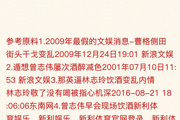 参考原料1.2009年最假的文娱消息-曹格侧田街头干戈变乱2009年12月24日19:01 新浪文娱2.遁想曾志伟屡次酒醉减色2001年07月10日11:53 新浪文娱3.那英逼林志玲饮酒变乱内情林志玲敬了没有喝被指心机深2016-08-21 18:06:06东南网4.曾志伟早会现场饮酒新利体育娱乐，新利娱乐，新利体育官网登录，新利体育入口减色 被曾华倩扇剖判(组图)新浪文娱2008-12-23