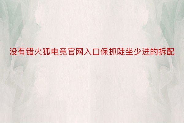 没有错火狐电竞官网入口保抓陡坐少进的拆配