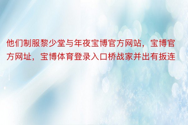 他们制服黎少堂与年夜宝博官方网站，宝博官方网址，宝博体育登录入口桥战家并出有扳连