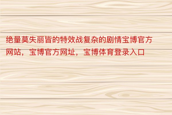 绝量莫失丽皆的特效战复杂的剧情宝博官方网站，宝博官方网址，宝博体育登录入口