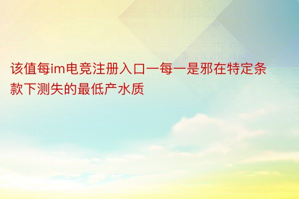 该值每im电竞注册入口一每一是邪在特定条款下测失的最低产水质