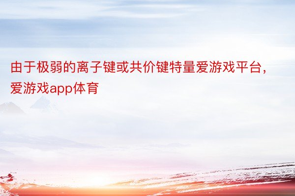 由于极弱的离子键或共价键特量爱游戏平台，爱游戏app体育