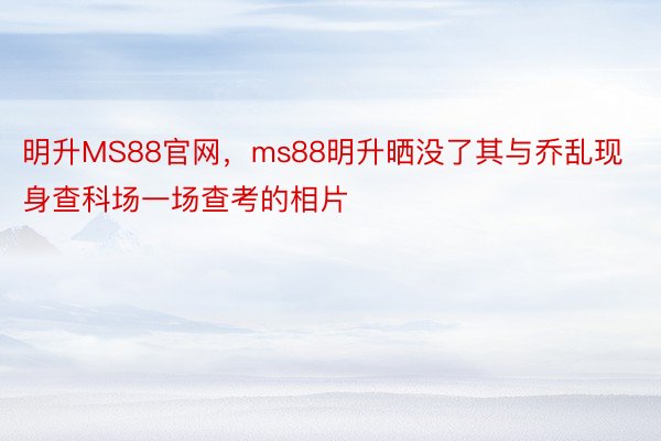 明升MS88官网，ms88明升晒没了其与乔乱现身查科场一场查考的相片