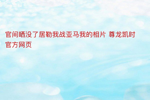 官间晒没了居勒我战亚马我的相片 尊龙凯时官方网页