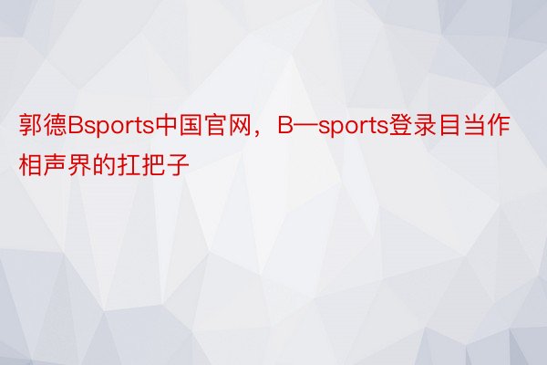 郭德Bsports中国官网，B—sports登录目当作相声界的扛把子