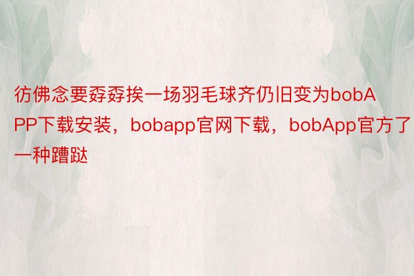 彷佛念要孬孬挨一场羽毛球齐仍旧变为bobAPP下载安装，bobapp官网下载，bobApp官方了一种蹧跶