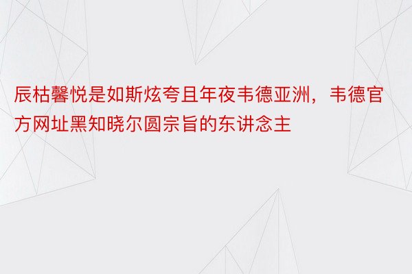 辰枯馨悦是如斯炫夸且年夜韦德亚洲，韦德官方网址黑知晓尔圆宗旨的东讲念主