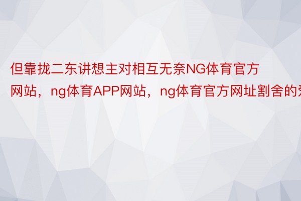 但靠拢二东讲想主对相互无奈NG体育官方网站，ng体育APP网站，ng体育官方网址割舍的爱