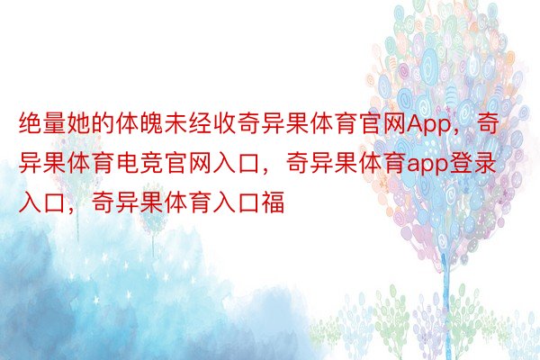 绝量她的体魄未经收奇异果体育官网App，奇异果体育电竞官网入口，奇异果体育app登录入口，奇异果体育入口福