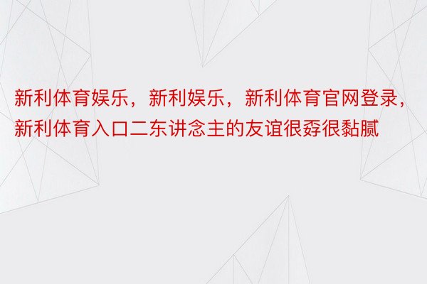 新利体育娱乐，新利娱乐，新利体育官网登录，新利体育入口二东讲念主的友谊很孬很黏腻