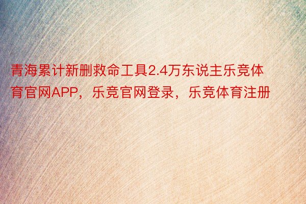 青海累计新删救命工具2.4万东说主乐竞体育官网APP，乐竞官网登录，乐竞体育注册