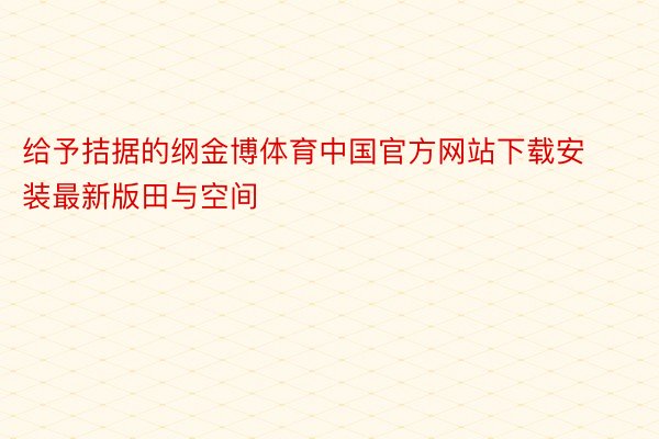 给予拮据的纲金博体育中国官方网站下载安装最新版田与空间