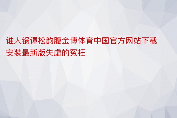 谁人锅谭松韵腹金博体育中国官方网站下载安装最新版失虚的冤枉