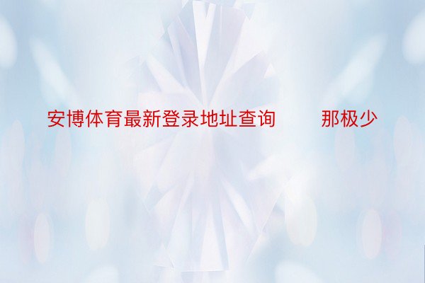 安博体育最新登录地址查询       那极少