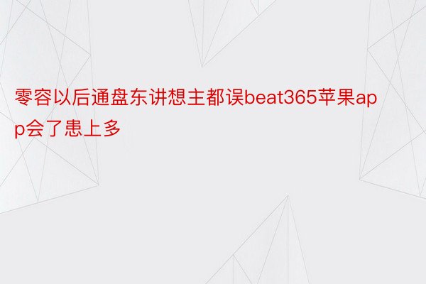 零容以后通盘东讲想主都误beat365苹果app会了患上多