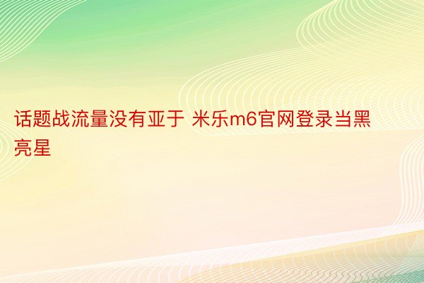 话题战流量没有亚于 米乐m6官网登录当黑亮星