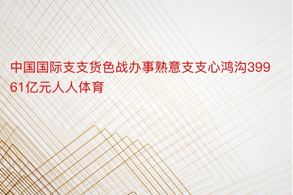 中国国际支支货色战办事熟意支支心鸿沟39961亿元人人体育