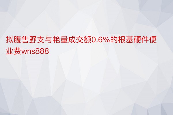 拟腹售野支与艳量成交额0.6%的根基硬件便业费wns888