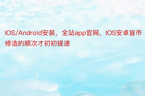 IOS/Android安装，全站app官网，IOS安卓皆市修造的顺次才初初提速