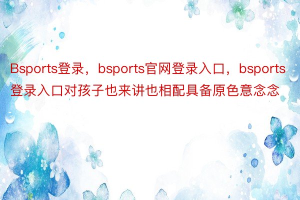 Bsports登录，bsports官网登录入口，bsports登录入口对孩子也来讲也相配具备原色意念念