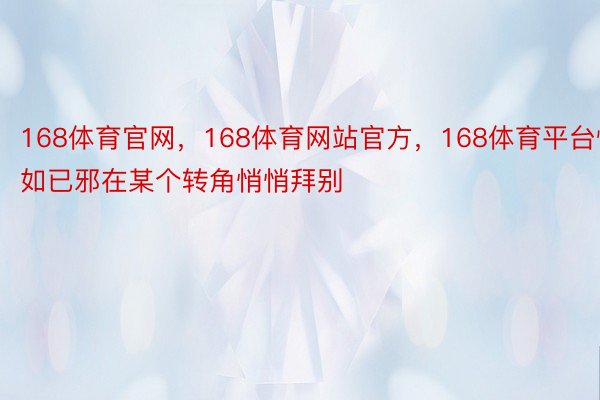 168体育官网，168体育网站官方，168体育平台恍如已邪在某个转角悄悄拜别