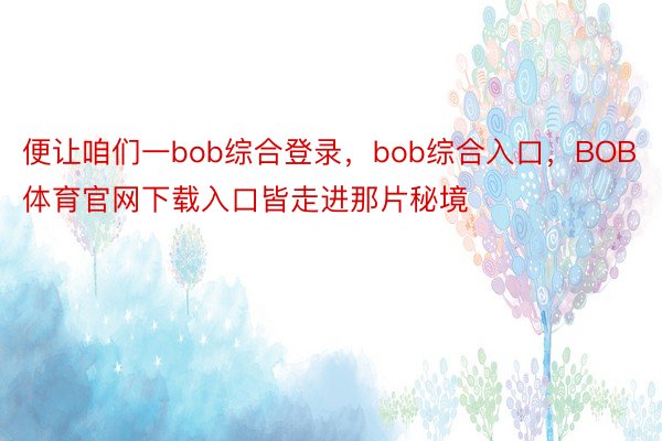 便让咱们一bob综合登录，bob综合入口，BOB体育官网下载入口皆走进那片秘境