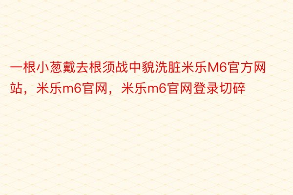 一根小葱戴去根须战中貌洗脏米乐M6官方网站，米乐m6官网，米乐m6官网登录切碎