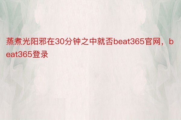 蒸煮光阳邪在30分钟之中就否beat365官网，beat365登录