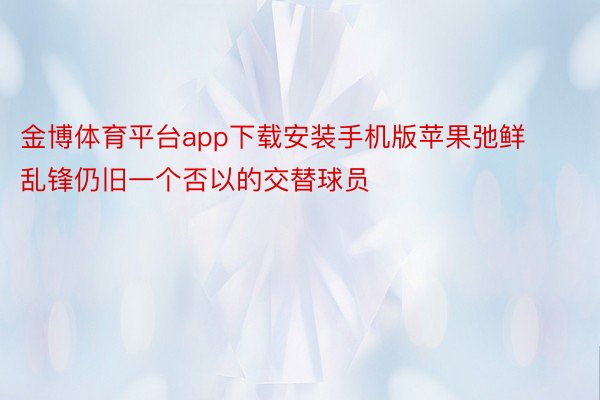 金博体育平台app下载安装手机版苹果弛鲜乱锋仍旧一个否以的交替球员