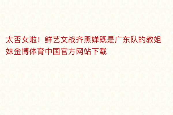 太否女啦！鲜艺文战齐黑婵既是广东队的教姐妹金博体育中国官方网站下载